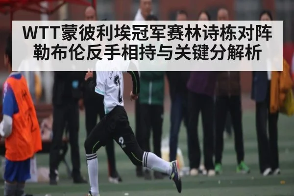 WTT蒙彼利埃冠军赛林诗栋对阵勒布伦反手相持与关键分解析